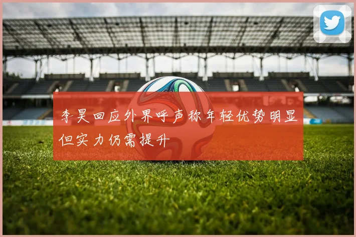 李昊回应外界呼声称年轻优势明显但实力仍需提升