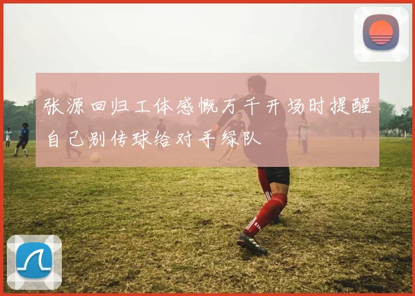 张源回归工体感慨万千开场时提醒自己别传球给对手绿队