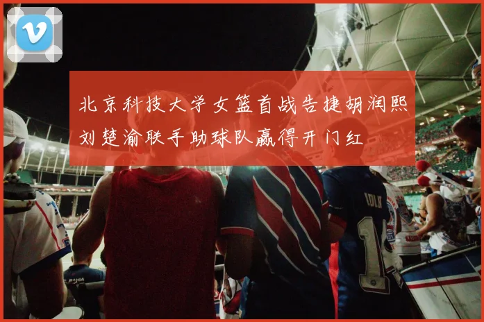 北京科技大学女篮首战告捷胡润熙刘楚渝联手助球队赢得开门红