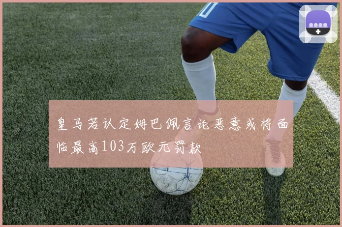 皇马若认定姆巴佩言论恶意或将面临最高103万欧元罚款
