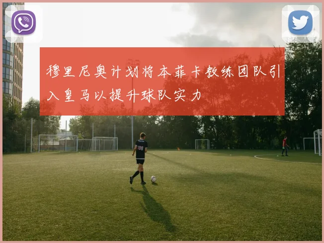 穆里尼奥计划将本菲卡教练团队引入皇马以提升球队实力